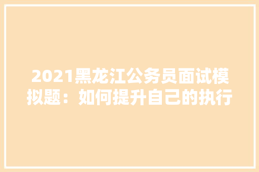 2021黑龙江公务员面试模拟题：如何提升自己的执行力，模拟题公务员考试题目