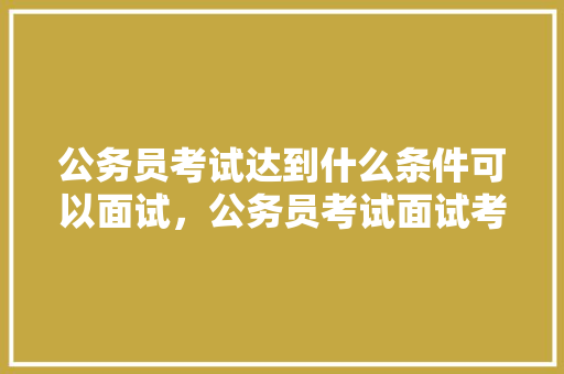 公务员考试达到什么条件可以面试，公务员考试面试考试题及答案 专业填报