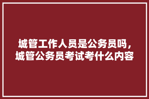 城管工作人员是公务员吗，城管公务员考试考什么内容 公考知识