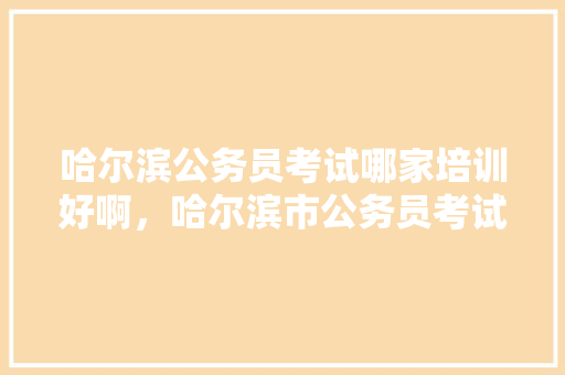 哈尔滨公务员考试哪家培训好啊，哈尔滨市公务员考试题库及答案 大学排名