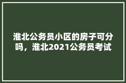 淮北公务员小区的房子可分吗，淮北2021公务员考试 大学排名