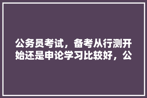 公务员考试，备考从行测开始还是申论学习比较好，公务员考试题目变态 大学排名