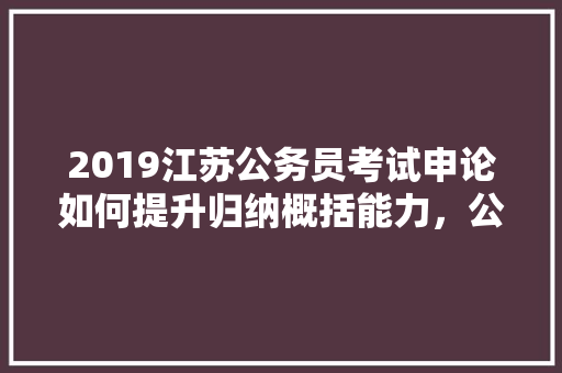 2019江苏公务员考试申论如何提升归纳概括能力，公务员考试题归纳汇总 公考知识
