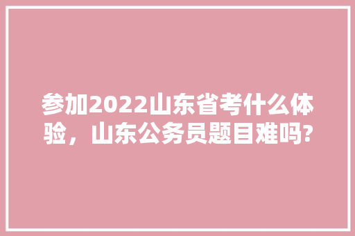 参加2022山东省考什么体验，山东公务员题目难吗? 大学排名