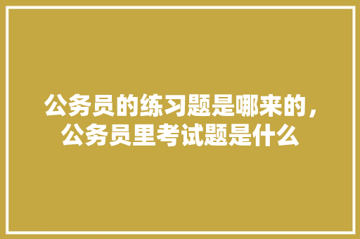 公务员的练习题是哪来的，公务员里考试题是什么 教育科普