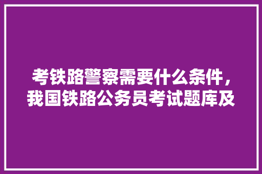 考铁路警察需要什么条件，我国铁路公务员考试题库及答案 大学排名