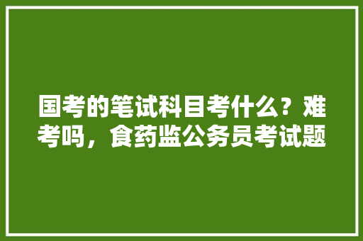 国考的笔试科目考什么？难考吗，食药监公务员考试题及答案 建筑考试
