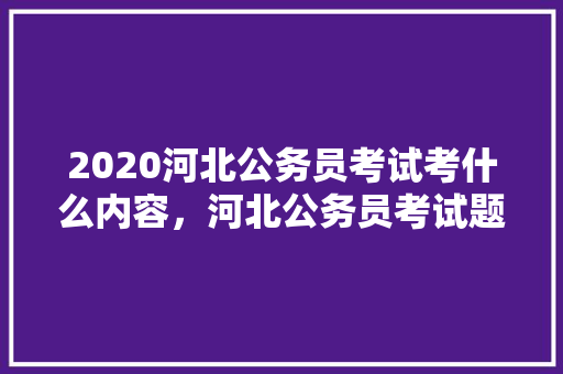 2020河北公务员考试考什么内容，河北公务员考试题目2022真题 大学排名