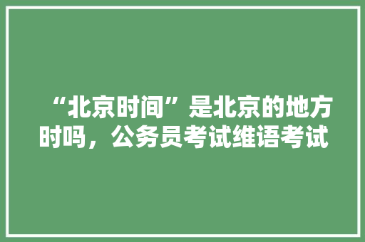 “北京时间”是北京的地方时吗，公务员考试维语考试题及答案 公考知识