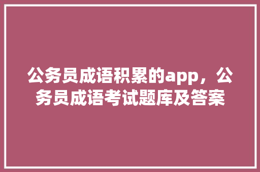 公务员成语积累的app，公务员成语考试题库及答案