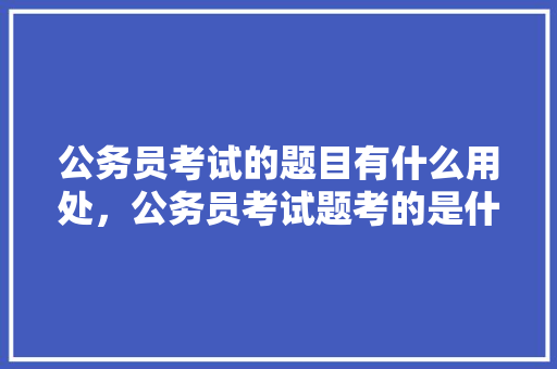 公务员考试的题目有什么用处，公务员考试题考的是什么目的啊 大学排名