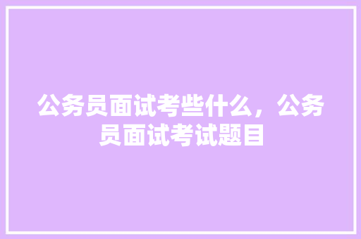 公务员面试考些什么，公务员面试考试题目 大学排名