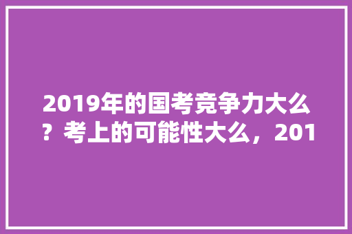 2019年的国考竞争力大么？考上的可能性大么，2019公务员考试题难不难 教育科普
