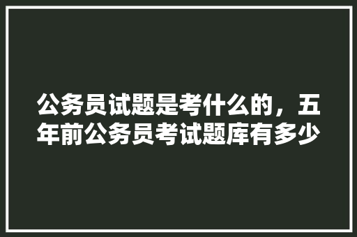 公务员试题是考什么的，五年前公务员考试题库有多少题 建筑考试