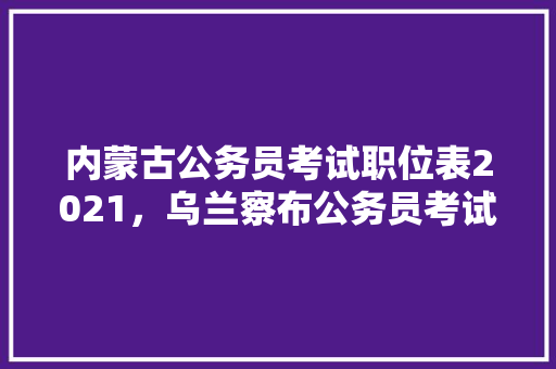 内蒙古公务员考试职位表2021，乌兰察布公务员考试题目一样吗 教育科普