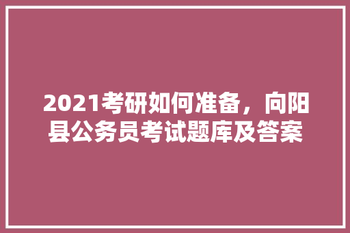 2021考研如何准备，向阳县公务员考试题库及答案 公考知识