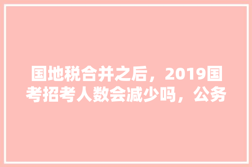 国地税合并之后，2019国考招考人数会减少吗，公务员考试题149分难吗 大学排名