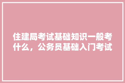 住建局考试基础知识一般考什么，公务员基础入门考试题及答案 专业填报