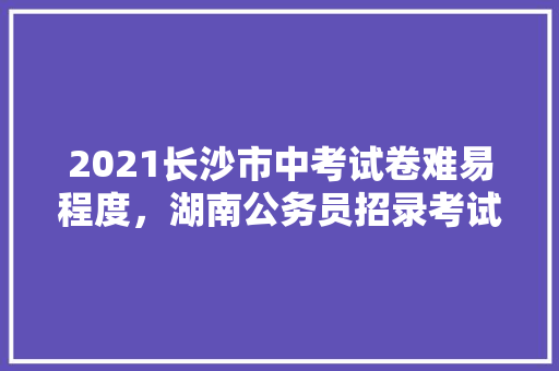 2021长沙市中考试卷难易程度，湖南公务员招录考试题库及答案 大学排名