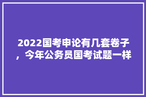 2022国考申论有几套卷子，今年公务员国考试题一样吗 专业填报