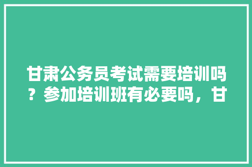甘肃公务员考试需要培训吗？参加培训班有必要吗，甘肃公务员培训考试题库及答案 建筑考试