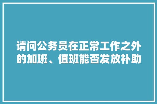 请问公务员在正常工作之外的加班、值班能否发放补助?有没有相关的法律依据，关于值班的公务员考试题目及答案 教育科普