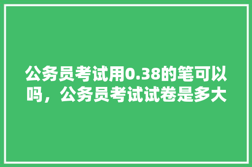 公务员考试用0.38的笔可以吗，公务员考试试卷是多大的 教育科普