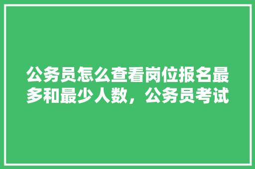 公务员怎么查看岗位报名最多和最少人数，公务员考试题哪里最长时间做完 建筑考试