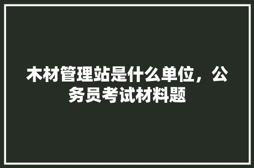 木材管理站是什么单位，公务员考试材料题 建筑考试