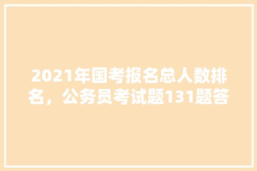 2021年国考报名总人数排名，公务员考试题131题答案
