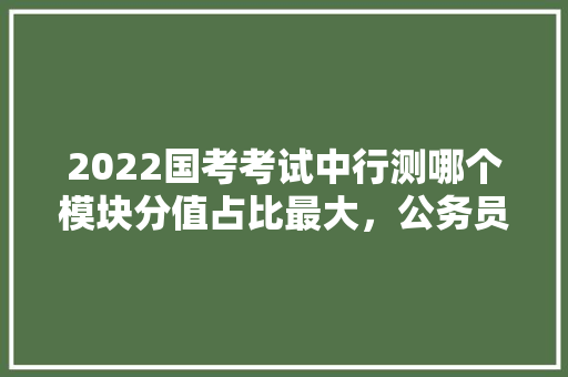 2022国考考试中行测哪个模块分值占比最大，公务员考试题目类比分析 大学排名