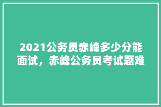 2021公务员赤峰多少分能面试，赤峰公务员考试题难吗吗多少分 建筑考试