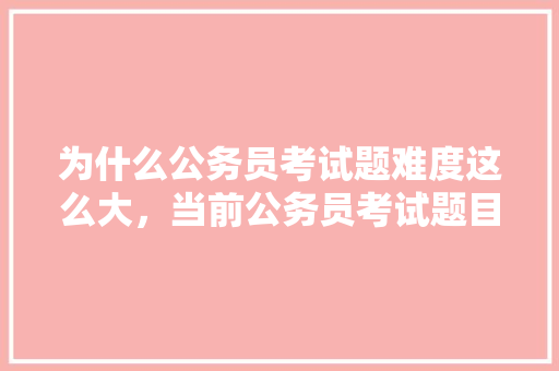 为什么公务员考试题难度这么大，当前公务员考试题目及答案 专业填报
