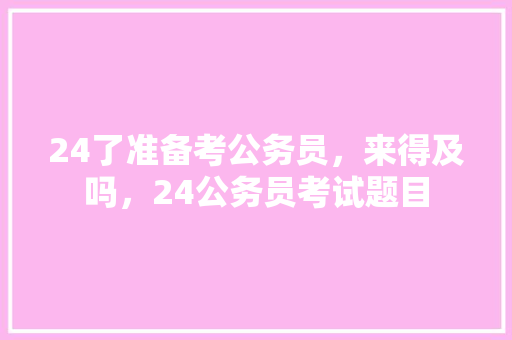 24了准备考公务员，来得及吗，24公务员考试题目 公考知识