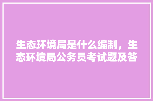 生态环境局是什么编制，生态环境局公务员考试题及答案 建筑考试