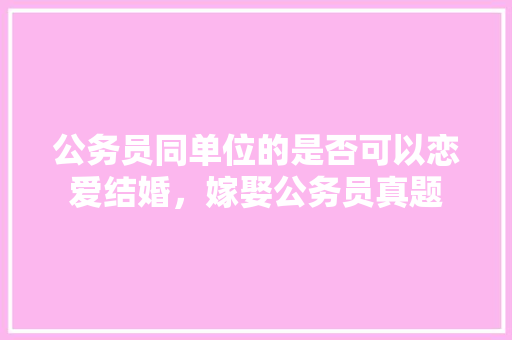 公务员同单位的是否可以恋爱结婚，嫁娶公务员真题 教育科普