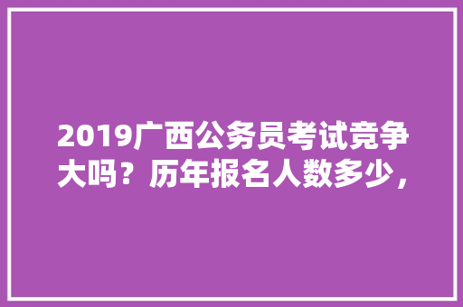 2019广西公务员考试竞争大吗？历年报名人数多少，广西历年公务员考试题量多少 建筑考试