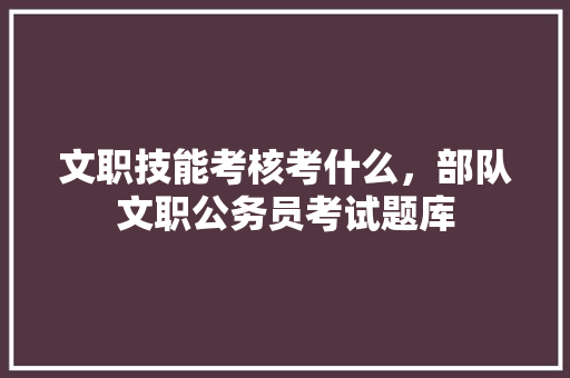 文职技能考核考什么，部队文职公务员考试题库 专业填报