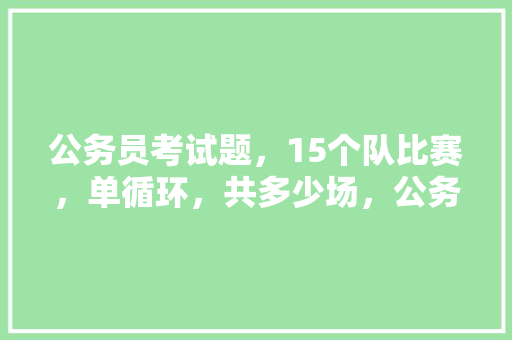 公务员考试题，15个队比赛，单循环，共多少场，公务员材料考试题库及答案 建筑考试
