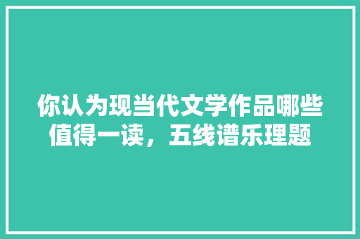 你认为现当代文学作品哪些值得一读，五线谱乐理题 教育科普