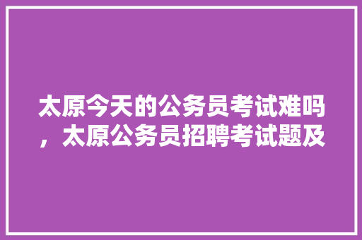 太原今天的公务员考试难吗，太原公务员招聘考试题及答案 专业填报