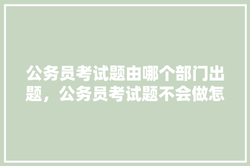 公务员考试题由哪个部门出题，公务员考试题不会做怎么办 公考知识