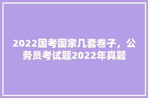 2022国考国家几套卷子，公务员考试题2022年真题 专业填报