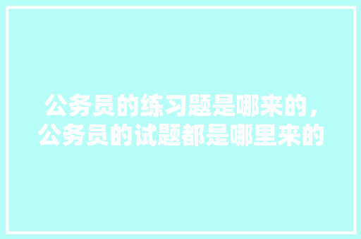公务员的练习题是哪来的，公务员的试题都是哪里来的 大学排名