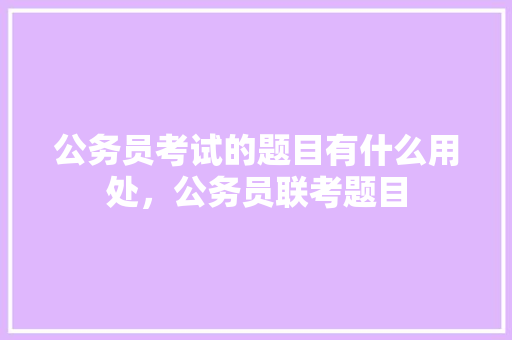 公务员考试的题目有什么用处，公务员联考题目 教育科普