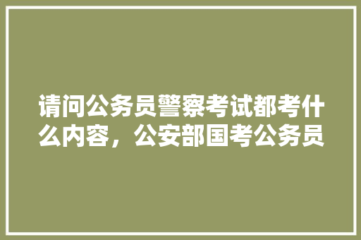 请问公务员警察考试都考什么内容，公安部国考公务员考试题及答案 大学排名