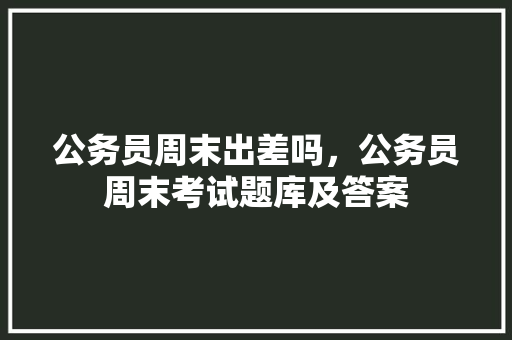 公务员周末出差吗，公务员周末考试题库及答案 专业填报