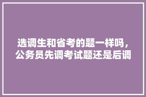 选调生和省考的题一样吗，公务员先调考试题还是后调 教育科普