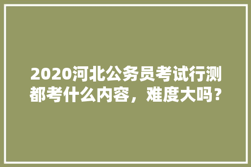 2020河北公务员考试行测都考什么内容，难度大吗？有哪些小技巧，公务员抽象推理 大学排名