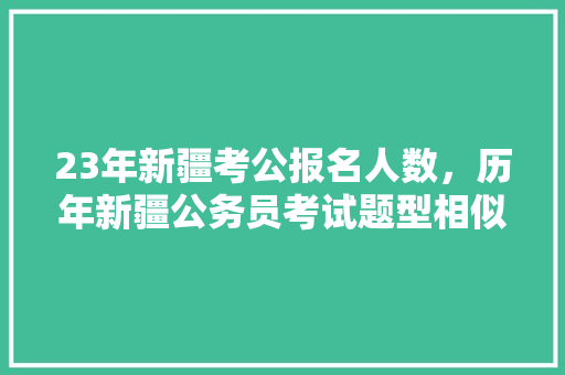 23年新疆考公报名人数，历年新疆公务员考试题型相似度 建筑考试